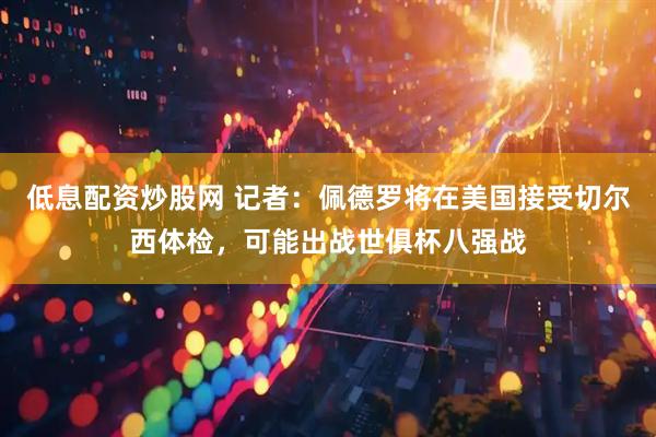 低息配资炒股网 记者：佩德罗将在美国接受切尔西体检，可能出战世俱杯八强战