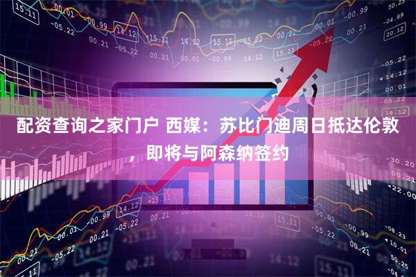配资查询之家门户 西媒：苏比门迪周日抵达伦敦，即将与阿森纳签约