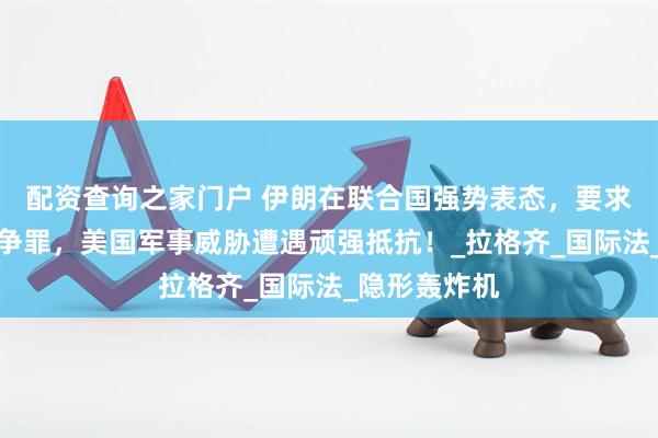 配资查询之家门户 伊朗在联合国强势表态，要求追责美以战争罪，美国军事威胁遭遇顽强抵抗！_拉格齐_国际法_隐形轰炸机