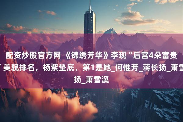 配资炒股官方网 《锦绣芳华》李现“后宫4朵富贵花”美貌排名，杨紫垫底，第1是她_何惟芳_蒋长扬_萧雪溪