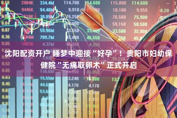 沈阳配资开户 睡梦中迎接“好孕”！贵阳市妇幼保健院“无痛取卵术”正式开启