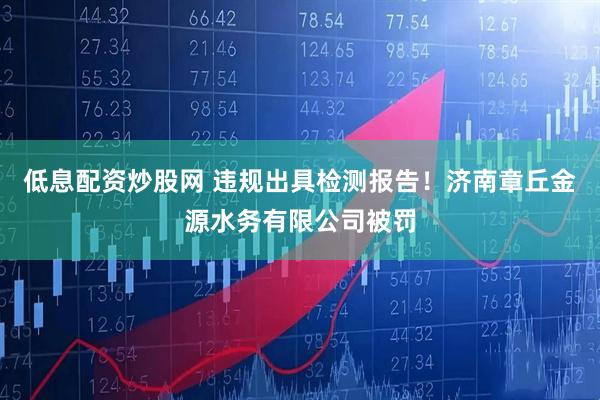 低息配资炒股网 违规出具检测报告！济南章丘金源水务有限公司被罚