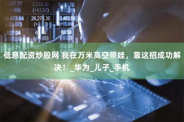 低息配资炒股网 我在万米高空带娃，靠这招成功解决！_华为_儿子_手机