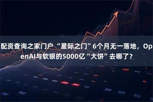 配资查询之家门户 “星际之门”6个月无一落地，OpenAI与软银的5000亿“大饼”去哪了？