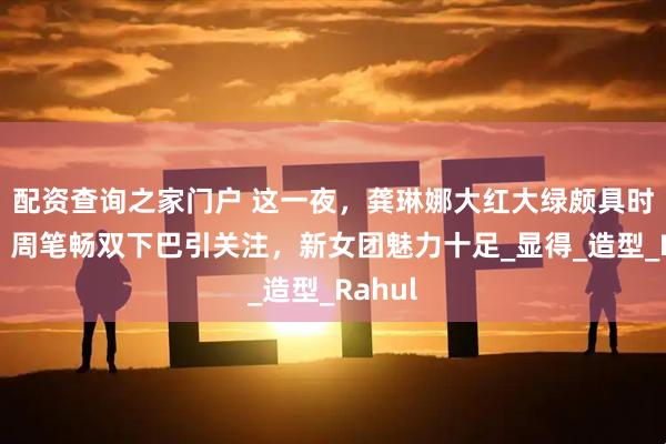 配资查询之家门户 这一夜，龚琳娜大红大绿颇具时尚感，周笔畅双下巴引关注，新女团魅力十足_显得_造型_Rahul