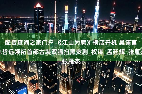 配资查询之家门户 《江山为聘》横店开机 吴谨言陈哲远领衔首部古装双强扫黑爽剧_权谋_孟廷辉_张雁杰