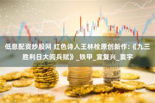 低息配资炒股网 红色诗人王林栓原创新作:《九三胜利日大阅兵赋》_铁甲_宣复兴_寰宇