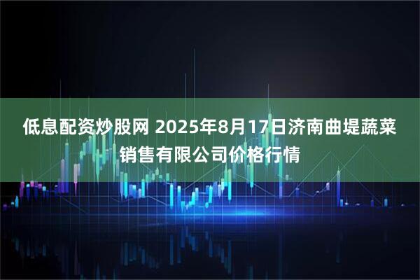 低息配资炒股网 2025年8月17日济南曲堤蔬菜销售有限公司价格行情