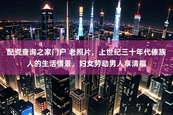 配资查询之家门户 老照片，上世纪三十年代傣族人的生活情景，妇女劳动男人享清福