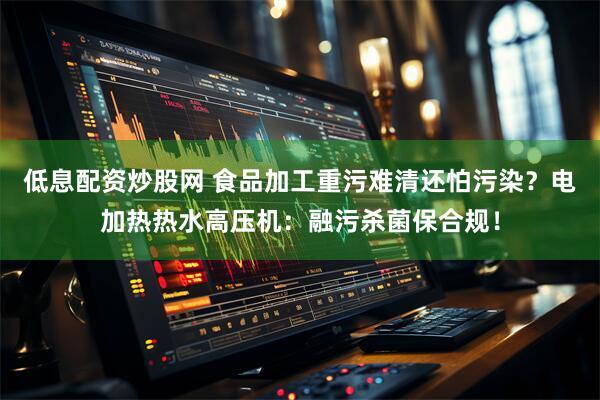 低息配资炒股网 食品加工重污难清还怕污染？电加热热水高压机：融污杀菌保合规！