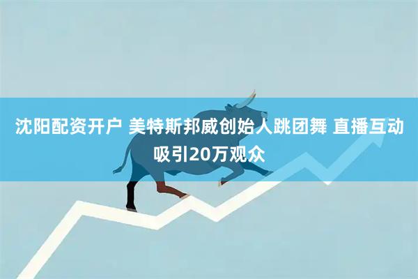 沈阳配资开户 美特斯邦威创始人跳团舞 直播互动吸引20万观众
