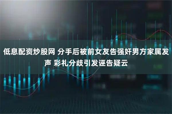 低息配资炒股网 分手后被前女友告强奸男方家属发声 彩礼分歧引发诬告疑云