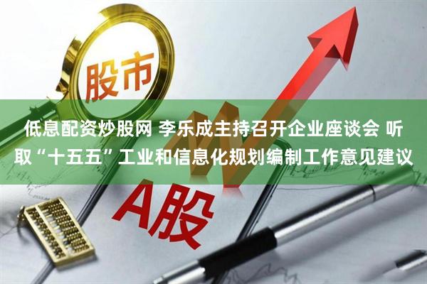 低息配资炒股网 李乐成主持召开企业座谈会 听取“十五五”工业和信息化规划编制工作意见建议