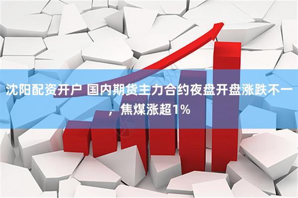 沈阳配资开户 国内期货主力合约夜盘开盘涨跌不一，焦煤涨超1%