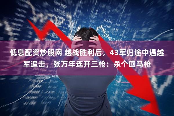 低息配资炒股网 越战胜利后,43军归途中遇越军追击,张万年连开三枪:杀个回马枪