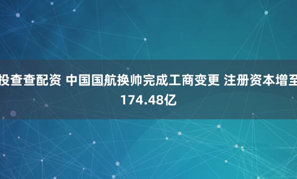 投查查配资 中国国航换帅完成工商变更 注册资本增至174.48亿