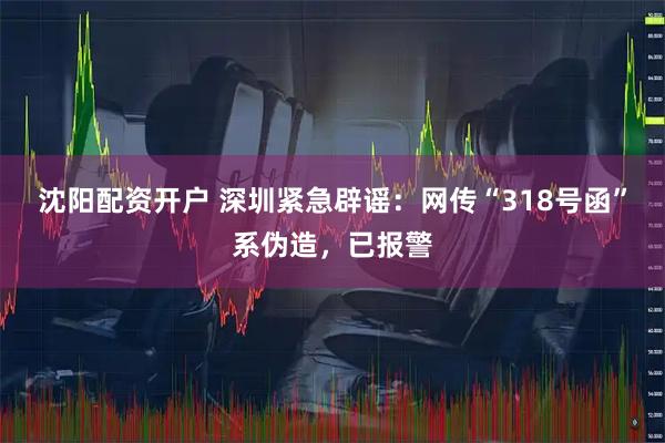 沈阳配资开户 深圳紧急辟谣:网传“318号函”系伪造,已报警