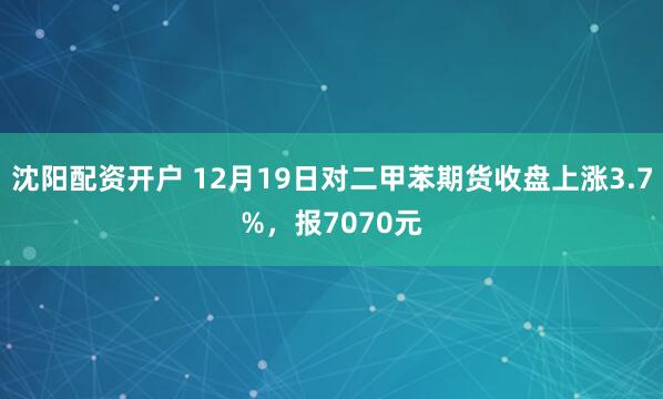 沈阳配资开户 12月19日对二甲苯期货收盘上涨3.7%，报7070元