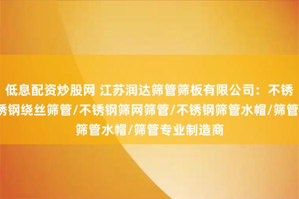 低息配资炒股网 江苏润达筛管筛板有限公司：不锈钢筛管/不锈钢绕丝筛管/不锈钢筛网筛管/不锈钢筛管水帽/筛管专业制造商
