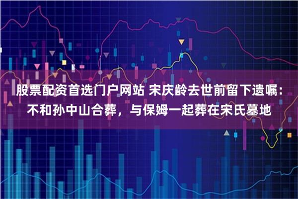 股票配资首选门户网站 宋庆龄去世前留下遗嘱：不和孙中山合葬，与保姆一起葬在宋氏墓地