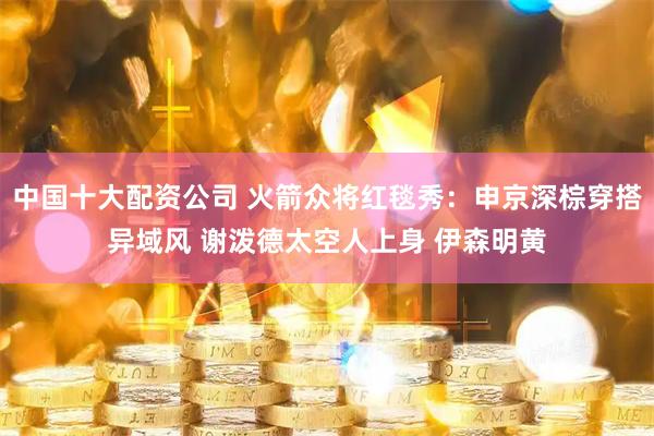 中国十大配资公司 火箭众将红毯秀：申京深棕穿搭异域风 谢泼德太空人上身 伊森明黄