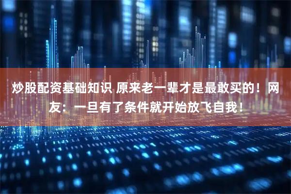 炒股配资基础知识 原来老一辈才是最敢买的！网友：一旦有了条件就开始放飞自我！
